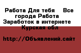 Работа Для тебя  - Все города Работа » Заработок в интернете   . Курская обл.